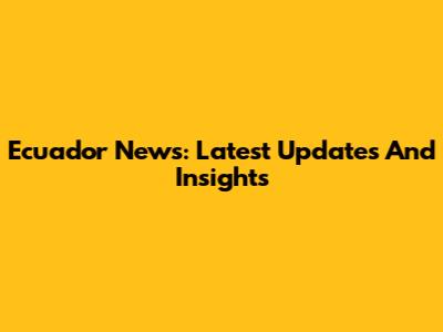 Ecuador News: Latest Updates And Insights