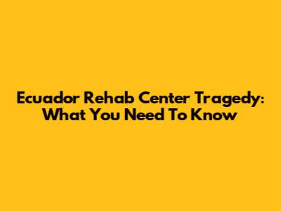 Ecuador Rehab Center Tragedy: What You Need To Know