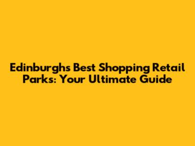 Edinburgh's Best Shopping Retail Parks: Your Ultimate Guide