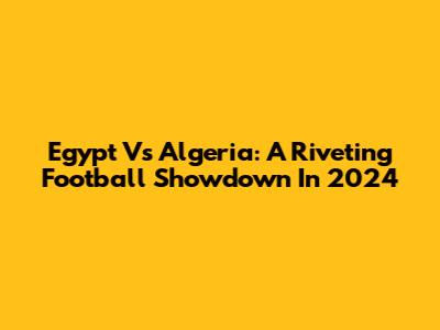 Egypt Vs Algeria: A Riveting Football Showdown In 2024