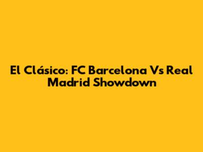 El Clásico: FC Barcelona Vs Real Madrid Showdown