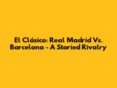 El Clásico: Real Madrid Vs. Barcelona - A Storied Rivalry