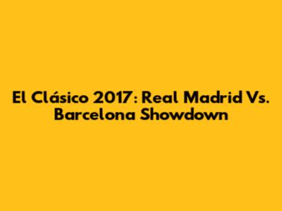 El Clásico 2017: Real Madrid Vs. Barcelona Showdown