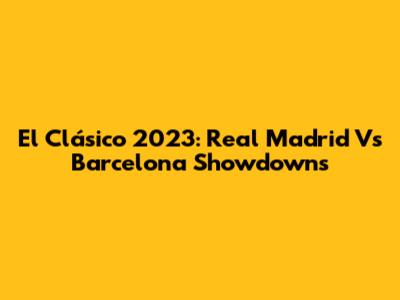 El Clásico 2023: Real Madrid Vs Barcelona Showdowns