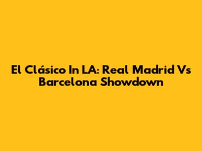 El Clásico In LA: Real Madrid Vs Barcelona Showdown