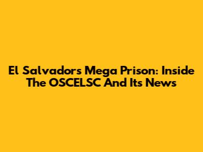 El Salvador's Mega Prison: Inside The OSCELSC And Its News