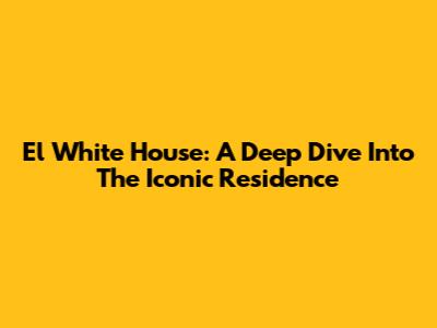 El White House: A Deep Dive Into The Iconic Residence