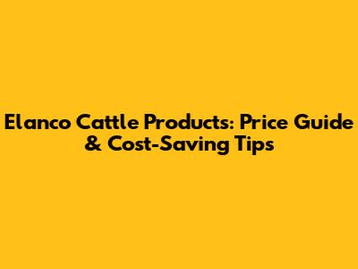 Elanco Cattle Products: Price Guide & Cost-Saving Tips
