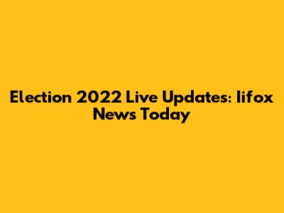 Election 2022 Live Updates: Iifox News Today