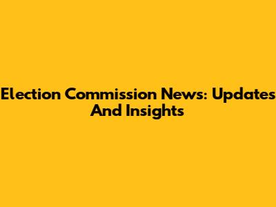 Election Commission News: Updates And Insights