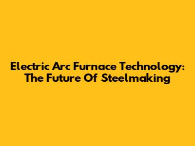 Electric Arc Furnace Technology: The Future Of Steelmaking