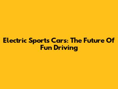 Electric Sports Cars: The Future Of Fun Driving