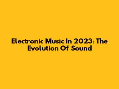 Electronic Music In 2023: The Evolution Of Sound