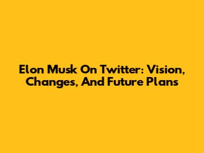 Elon Musk On Twitter: Vision, Changes, And Future Plans