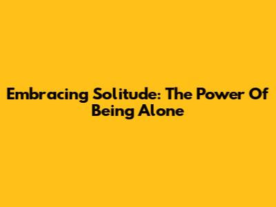 Embracing Solitude: The Power Of Being Alone