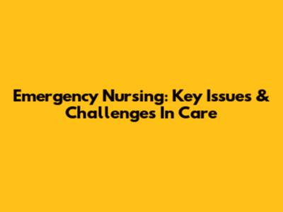 Emergency Nursing: Key Issues & Challenges In Care