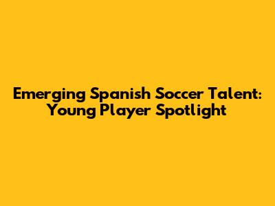 Emerging Spanish Soccer Talent: Young Player Spotlight