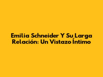 Emilia Schneider Y Su Larga Relación: Un Vistazo Íntimo