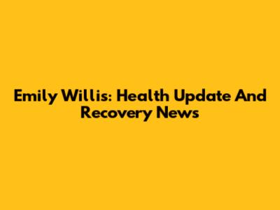 Emily Willis: Health Update And Recovery News