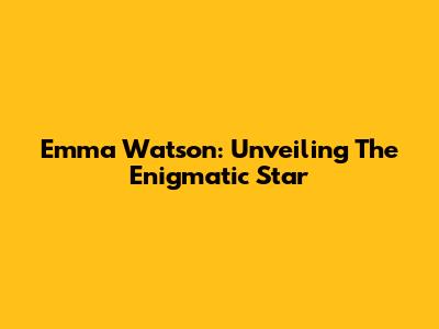 Emma Watson: Unveiling The Enigmatic Star