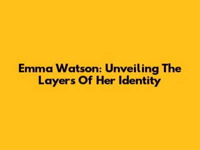 Emma Watson: Unveiling The Layers Of Her Identity