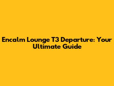 Encalm Lounge T3 Departure: Your Ultimate Guide
