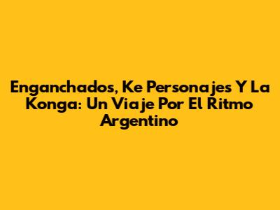 Enganchados, Ke Personajes Y La Konga: Un Viaje Por El Ritmo Argentino