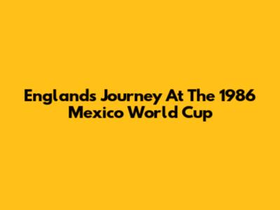 England's Journey At The 1986 Mexico World Cup