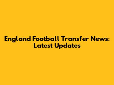 England Football Transfer News: Latest Updates