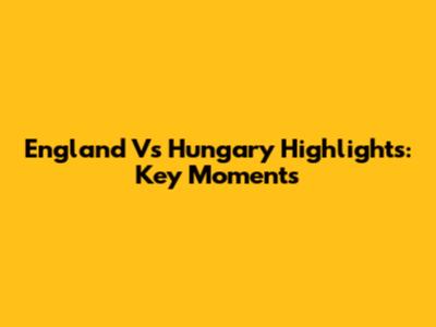 England Vs Hungary Highlights: Key Moments