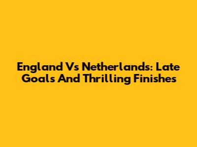 England Vs Netherlands: Late Goals And Thrilling Finishes