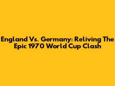 England Vs. Germany: Reliving The Epic 1970 World Cup Clash