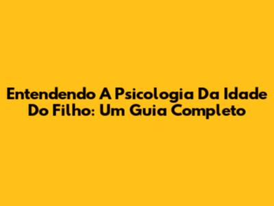 Entendendo A Psicologia Da Idade Do Filho: Um Guia Completo