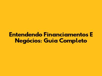 Entendendo Financiamentos E Negócios: Guia Completo