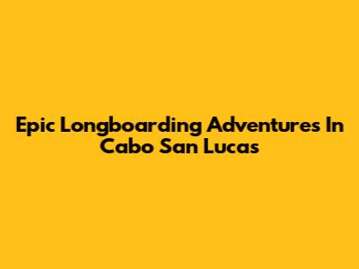 Epic Longboarding Adventures In Cabo San Lucas