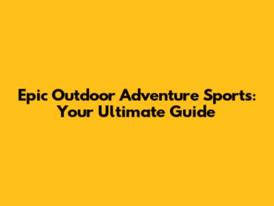 Epic Outdoor Adventure Sports: Your Ultimate Guide