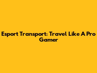 Esport Transport: Travel Like A Pro Gamer