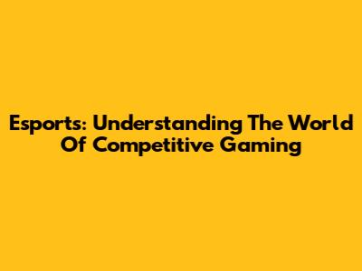 Esports: Understanding The World Of Competitive Gaming