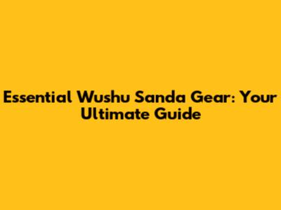 Essential Wushu Sanda Gear: Your Ultimate Guide