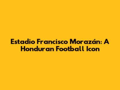 Estadio Francisco Morazán: A Honduran Football Icon