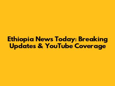 Ethiopia News Today: Breaking Updates & YouTube Coverage