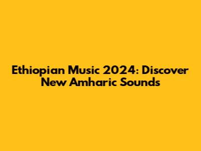 Ethiopian Music 2024: Discover New Amharic Sounds