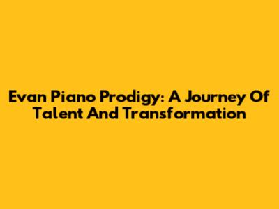 Evan Piano Prodigy: A Journey Of Talent And Transformation