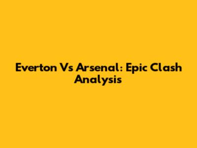 Everton Vs Arsenal: Epic Clash Analysis