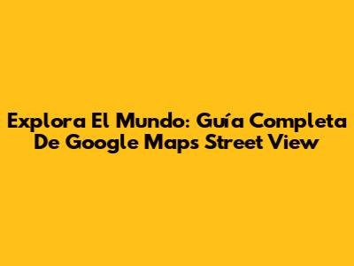 Explora El Mundo: Guía Completa De Google Maps Street View