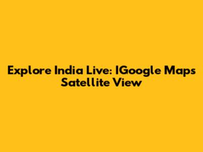 Explore India Live: IGoogle Maps Satellite View