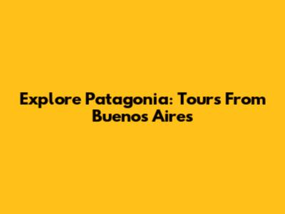 Explore Patagonia: Tours From Buenos Aires