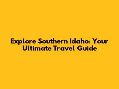 Explore Southern Idaho: Your Ultimate Travel Guide