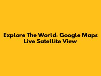 Explore The World: Google Maps Live Satellite View