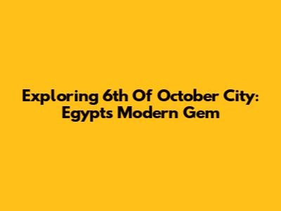 Exploring 6th Of October City: Egypt's Modern Gem